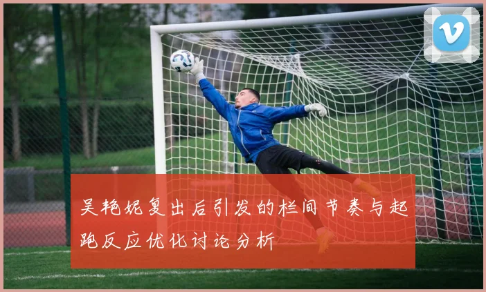 吴艳妮复出后引发的栏间节奏与起跑反应优化讨论分析