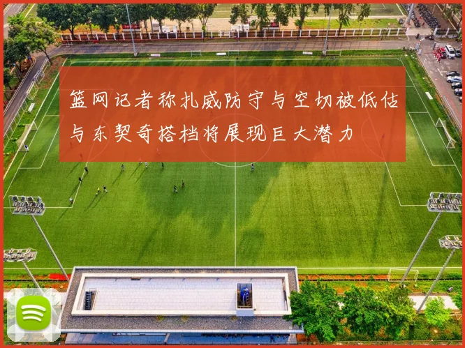 篮网记者称扎威防守与空切被低估与东契奇搭档将展现巨大潜力