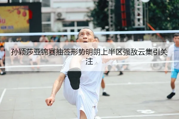 孙颖莎亚锦赛抽签形势明朗上半区强敌云集引关注